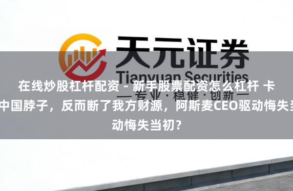在线炒股杠杆配资 - 新手股票配资怎么杠杆 卡不住中国脖子，反而断了我方财源，阿斯麦CEO驱动悔失当初？