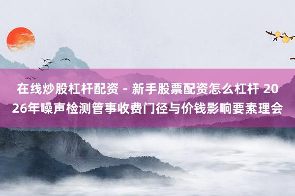 在线炒股杠杆配资 - 新手股票配资怎么杠杆 2026年噪声检测管事收费门径与价钱影响要素理会