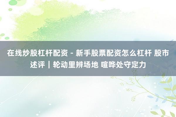 在线炒股杠杆配资 - 新手股票配资怎么杠杆 股市述评｜轮动里辨场地 喧哗处守定力