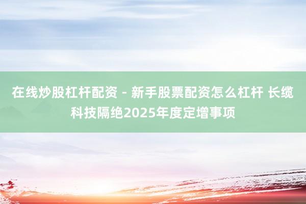 在线炒股杠杆配资 - 新手股票配资怎么杠杆 长缆科技隔绝2025年度定增事项