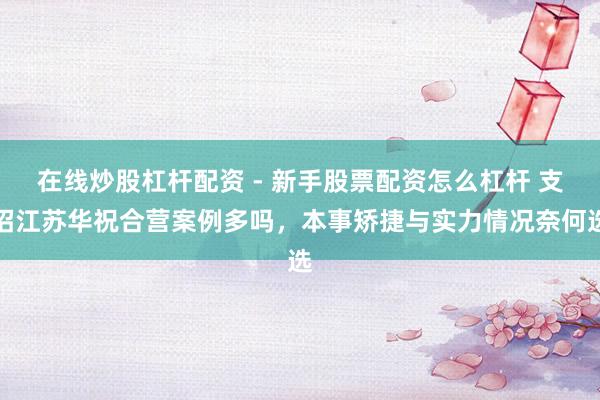 在线炒股杠杆配资 - 新手股票配资怎么杠杆 支招江苏华祝合营案例多吗，本事矫捷与实力情况奈何选