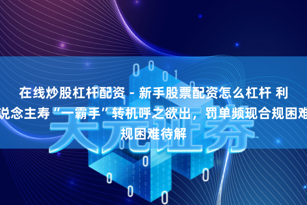 在线炒股杠杆配资 - 新手股票配资怎么杠杆 利安东说念主寿“一霸手”转机呼之欲出，罚单频现合规困难待解