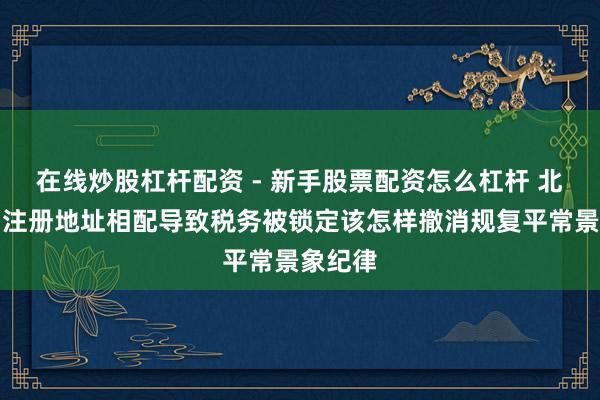 在线炒股杠杆配资 - 新手股票配资怎么杠杆 北京公司注册地址相配导致税务被锁定该怎样撤消规复平常景象纪律