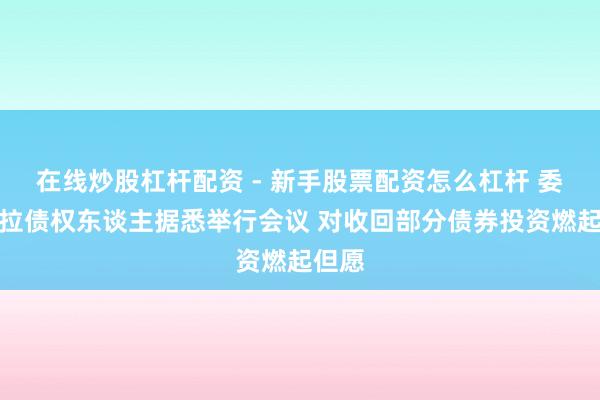 在线炒股杠杆配资 - 新手股票配资怎么杠杆 委内瑞拉债权东谈主据悉举行会议 对收回部分债券投资燃起但愿
