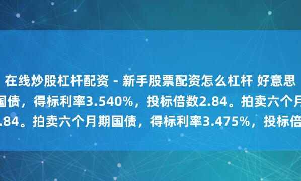 在线炒股杠杆配资 - 新手股票配资怎么杠杆 好意思国财政部拍卖三个月期国债，得标利率3.540%，投标倍数2.84。拍卖六个月期国债，得标利率3.475%，投标倍数2.38。