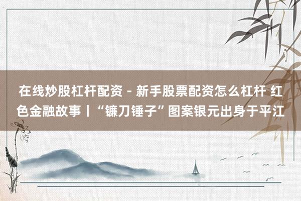 在线炒股杠杆配资 - 新手股票配资怎么杠杆 红色金融故事丨“镰刀锤子”图案银元出身于平江