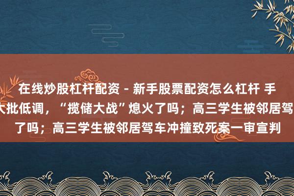 在线炒股杠杆配资 - 新手股票配资怎么杠杆 手机报·晚报丨国有大行大批低调，“揽储大战”熄火了吗；高三学生被邻居驾车冲撞致死案一审宣判