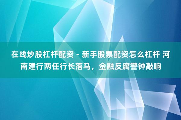 在线炒股杠杆配资 - 新手股票配资怎么杠杆 河南建行两任行长落马，金融反腐警钟敲响