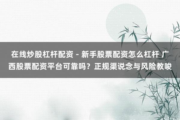 在线炒股杠杆配资 - 新手股票配资怎么杠杆 广西股票配资平台可靠吗？正规渠说念与风险教唆
