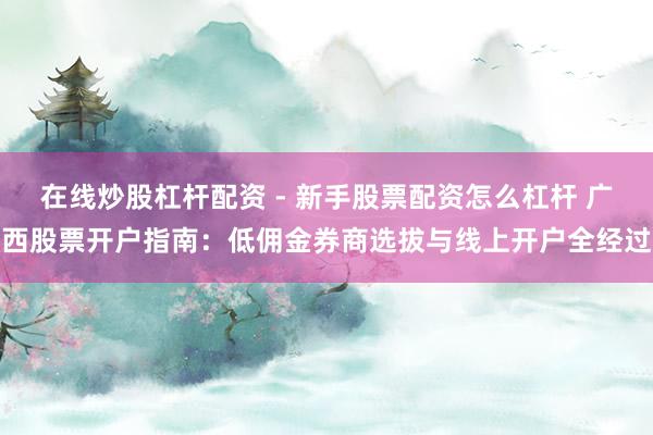 在线炒股杠杆配资 - 新手股票配资怎么杠杆 广西股票开户指南：低佣金券商选拔与线上开户全经过