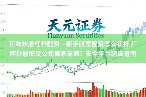 在线炒股杠杆配资 - 新手股票配资怎么杠杆 广西炒股配资公司哪家靠谱？安全平台聘请指南
