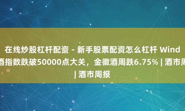 在线炒股杠杆配资 - 新手股票配资怎么杠杆 Wind白酒指数跌破50000点大关，金徽酒周跌6.75% | 酒市周报