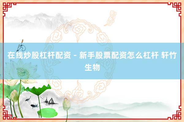 在线炒股杠杆配资 - 新手股票配资怎么杠杆 轩竹生物