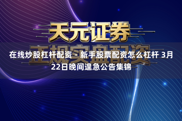 在线炒股杠杆配资 - 新手股票配资怎么杠杆 3月22日晚间遑急公告集锦