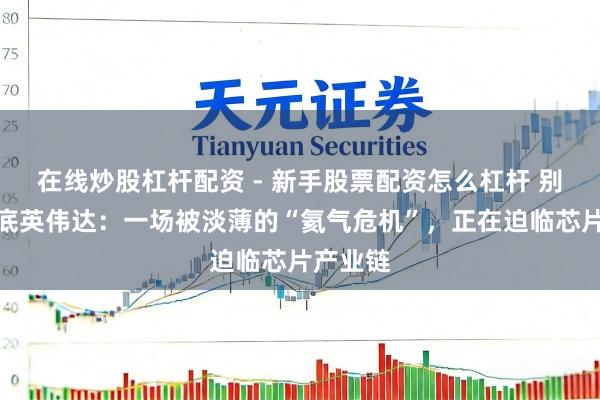 在线炒股杠杆配资 - 新手股票配资怎么杠杆 别急着抄底英伟达：一场被淡薄的“氦气危机”，正在迫临芯片产业链