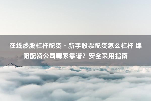 在线炒股杠杆配资 - 新手股票配资怎么杠杆 绵阳配资公司哪家靠谱？安全采用指南