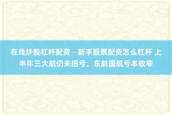 在线炒股杠杆配资 - 新手股票配资怎么杠杆 上半年三大航仍未扭亏，东航国航亏本收窄