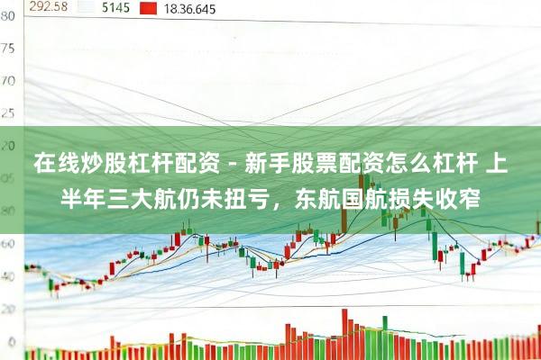 在线炒股杠杆配资 - 新手股票配资怎么杠杆 上半年三大航仍未扭亏，东航国航损失收窄