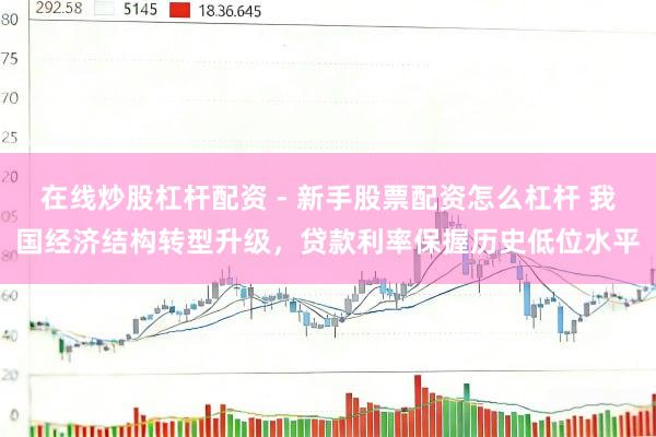 在线炒股杠杆配资 - 新手股票配资怎么杠杆 我国经济结构转型升级，贷款利率保握历史低位水平