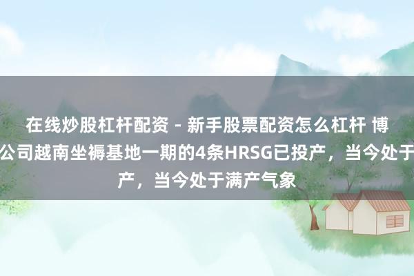 在线炒股杠杆配资 - 新手股票配资怎么杠杆 博盈特焊：公司越南坐褥基地一期的4条HRSG已投产，当今处于满产气象