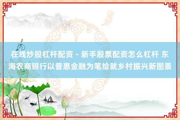 在线炒股杠杆配资 - 新手股票配资怎么杠杆 东海农商银行以普惠金融为笔绘就乡村振兴新图景