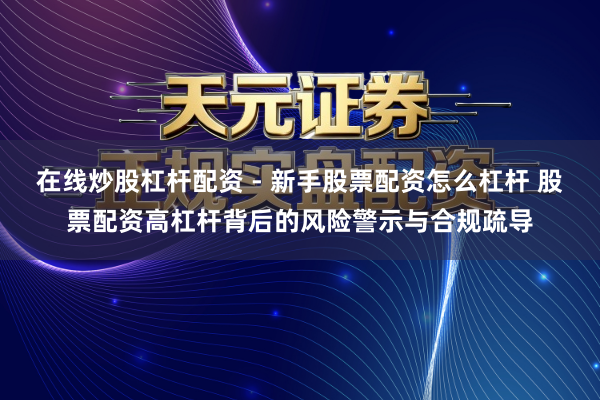 在线炒股杠杆配资 - 新手股票配资怎么杠杆 股票配资高杠杆背后的风险警示与合规疏导