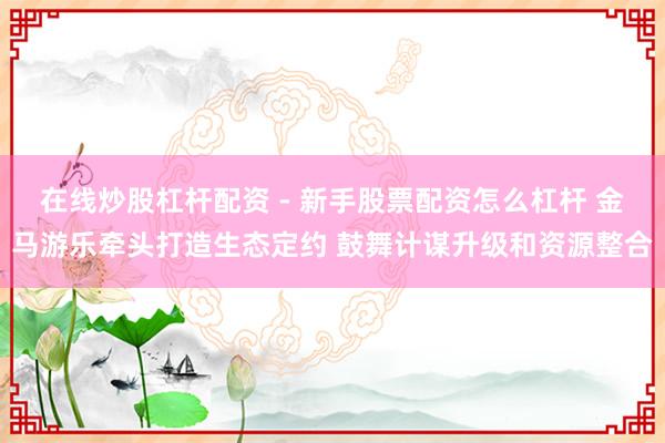 在线炒股杠杆配资 - 新手股票配资怎么杠杆 金马游乐牵头打造生态定约 鼓舞计谋升级和资源整合