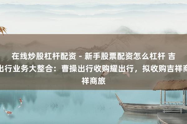 在线炒股杠杆配资 - 新手股票配资怎么杠杆 吉祥出行业务大整合：曹操出行收购耀出行，拟收购吉祥商旅