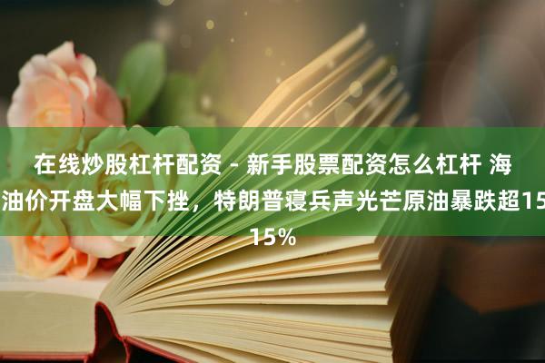 在线炒股杠杆配资 - 新手股票配资怎么杠杆 海外油价开盘大幅下挫，特朗普寝兵声光芒原油暴跌超15%