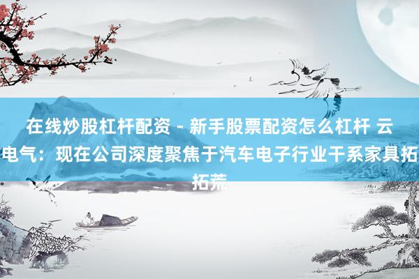 在线炒股杠杆配资 - 新手股票配资怎么杠杆 云意电气：现在公司深度聚焦于汽车电子行业干系家具拓荒