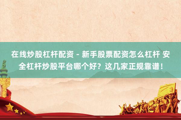 在线炒股杠杆配资 - 新手股票配资怎么杠杆 安全杠杆炒股平台哪个好？这几家正规靠谱！