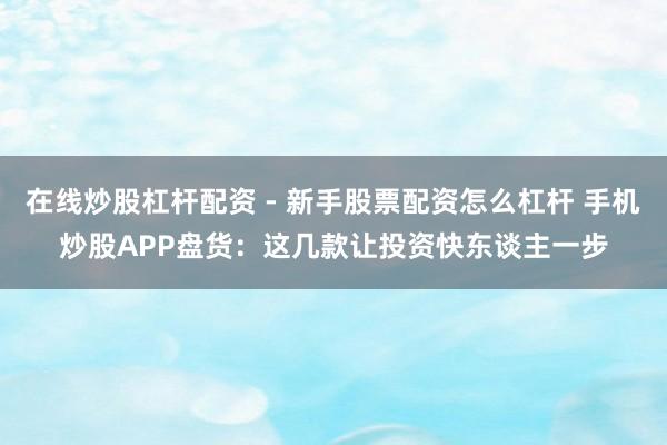 在线炒股杠杆配资 - 新手股票配资怎么杠杆 手机炒股APP盘货：这几款让投资快东谈主一步