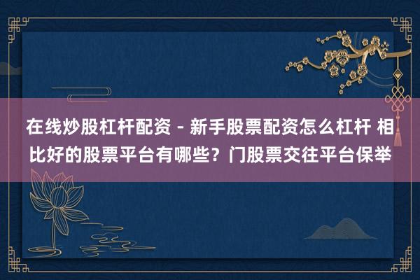 在线炒股杠杆配资 - 新手股票配资怎么杠杆 相比好的股票平台有哪些？门股票交往平台保举