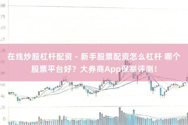 在线炒股杠杆配资 - 新手股票配资怎么杠杆 哪个股票平台好？大券商App保举评测！
