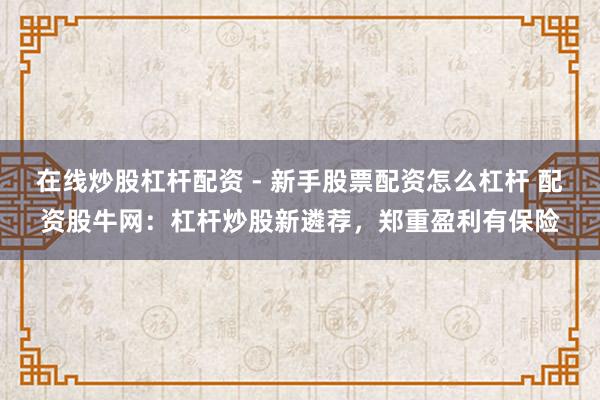 在线炒股杠杆配资 - 新手股票配资怎么杠杆 配资股牛网：杠杆炒股新遴荐，郑重盈利有保险