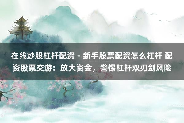 在线炒股杠杆配资 - 新手股票配资怎么杠杆 配资股票交游：放大资金，警惕杠杆双刃剑风险