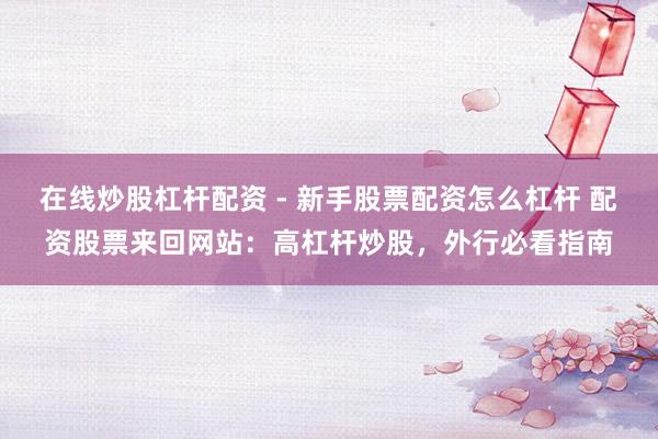 在线炒股杠杆配资 - 新手股票配资怎么杠杆 配资股票来回网站：高杠杆炒股，外行必看指南
