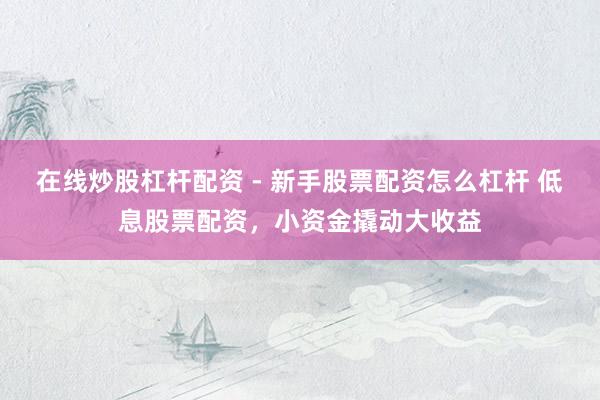 在线炒股杠杆配资 - 新手股票配资怎么杠杆 低息股票配资，小资金撬动大收益