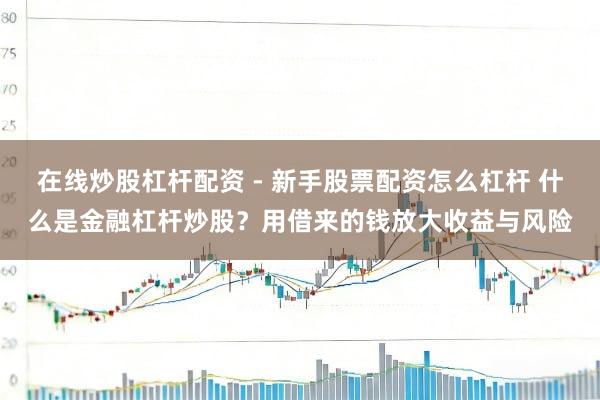 在线炒股杠杆配资 - 新手股票配资怎么杠杆 什么是金融杠杆炒股？用借来的钱放大收益与风险