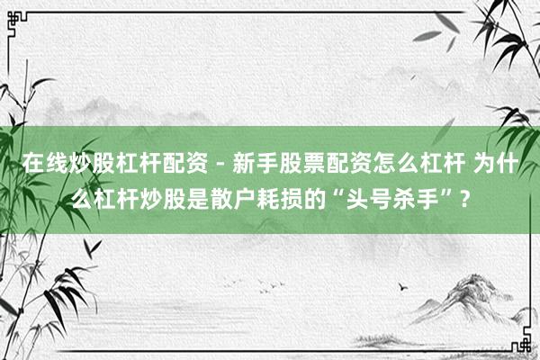 在线炒股杠杆配资 - 新手股票配资怎么杠杆 为什么杠杆炒股是散户耗损的“头号杀手”？