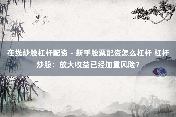 在线炒股杠杆配资 - 新手股票配资怎么杠杆 杠杆炒股：放大收益已经加重风险？