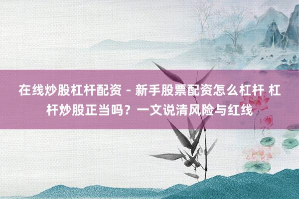 在线炒股杠杆配资 - 新手股票配资怎么杠杆 杠杆炒股正当吗？一文说清风险与红线