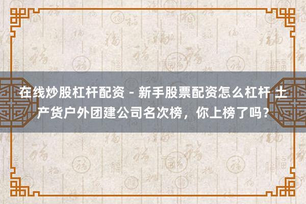 在线炒股杠杆配资 - 新手股票配资怎么杠杆 土产货户外团建公司名次榜，你上榜了吗？