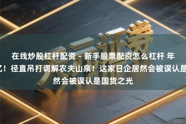 在线炒股杠杆配资 - 新手股票配资怎么杠杆 年赚1046亿！径直吊打调解农夫山泉！这家日企居然会被误认是国货之光