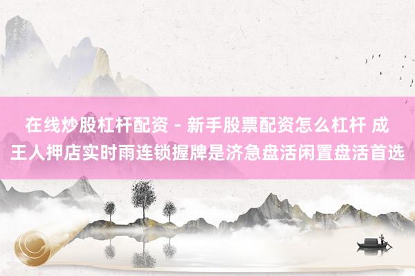 在线炒股杠杆配资 - 新手股票配资怎么杠杆 成王人押店实时雨连锁握牌是济急盘活闲置盘活首选