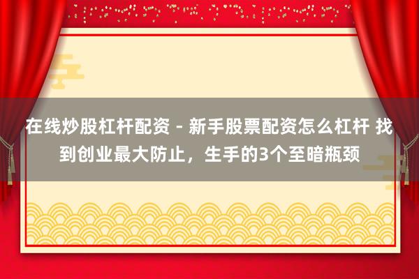 在线炒股杠杆配资 - 新手股票配资怎么杠杆 找到创业最大防止，生手的3个至暗瓶颈