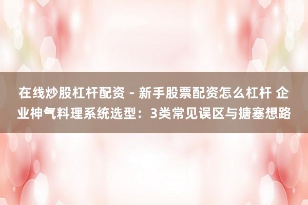 在线炒股杠杆配资 - 新手股票配资怎么杠杆 企业神气料理系统选型：3类常见误区与搪塞想路