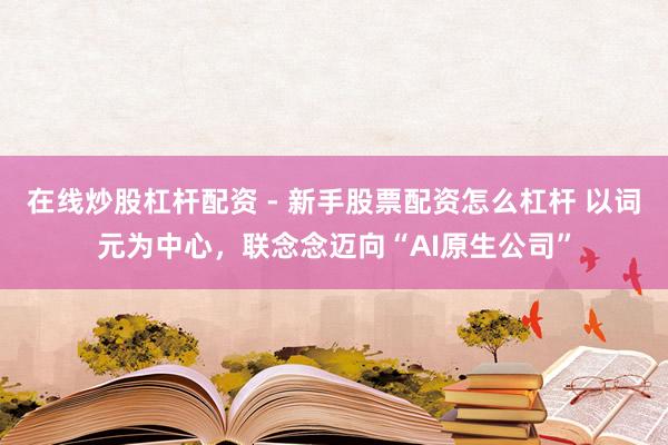 在线炒股杠杆配资 - 新手股票配资怎么杠杆 以词元为中心，联念念迈向“AI原生公司”