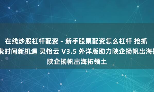 在线炒股杠杆配资 - 新手股票配资怎么杠杆 抢抓 AI 搜索时间新机遇 灵怡云 V3.5 外洋版助力陕企扬帆出海拓领土