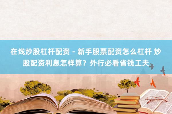 在线炒股杠杆配资 - 新手股票配资怎么杠杆 炒股配资利息怎样算？外行必看省钱工夫